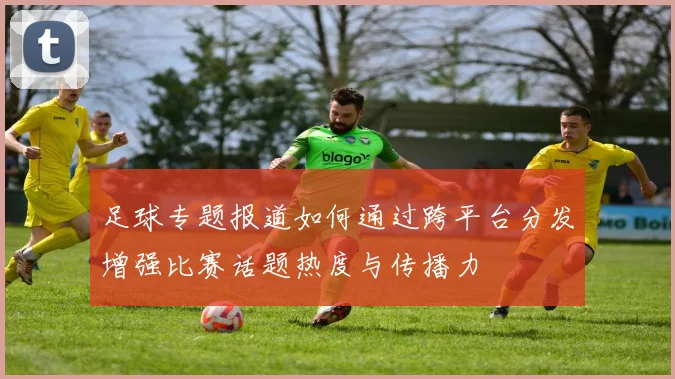 足球专题报道如何通过跨平台分发增强比赛话题热度与传播力