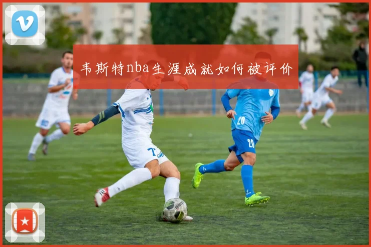 韦斯特nba生涯成就如何被评价
