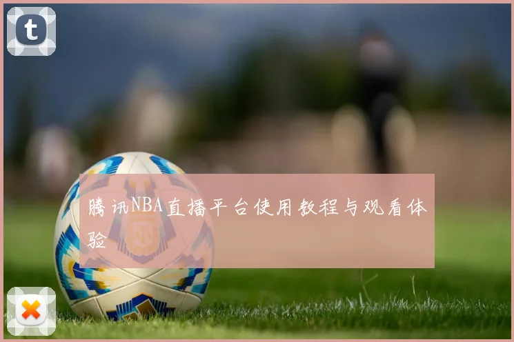 腾讯NBA直播平台使用教程与观看体验